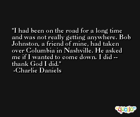 I had been on the road for a long time and was not really getting anywhere. Bob Johnston, a friend of mine, had taken over Columbia in Nashville. He asked me if I wanted to come down. I did -- thank God I did. -Charlie Daniels