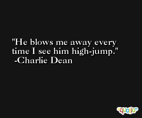 He blows me away every time I see him high-jump. -Charlie Dean