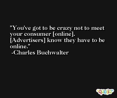 You've got to be crazy not to meet your consumer [online]. [Advertisers] know they have to be online. -Charles Buchwalter