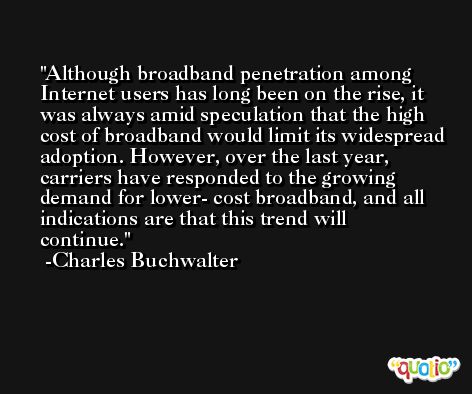 Although broadband penetration among Internet users has long been on the rise, it was always amid speculation that the high cost of broadband would limit its widespread adoption. However, over the last year, carriers have responded to the growing demand for lower- cost broadband, and all indications are that this trend will continue. -Charles Buchwalter
