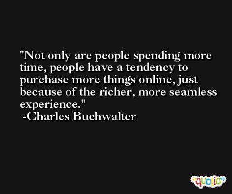 Not only are people spending more time, people have a tendency to purchase more things online, just because of the richer, more seamless experience. -Charles Buchwalter