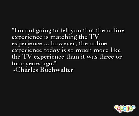 I'm not going to tell you that the online experience is matching the TV experience ... however, the online experience today is so much more like the TV experience than it was three or four years ago. -Charles Buchwalter
