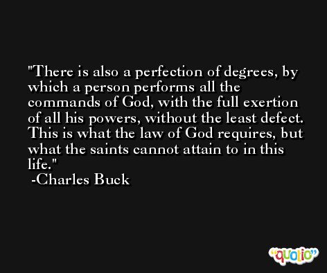 There is also a perfection of degrees, by which a person performs all the commands of God, with the full exertion of all his powers, without the least defect. This is what the law of God requires, but what the saints cannot attain to in this life. -Charles Buck