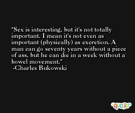 Sex is interesting, but it's not totally important. I mean it's not even as important (physically) as excretion. A man can go seventy years without a piece of ass, but he can die in a week without a bowel movement. -Charles Bukowski