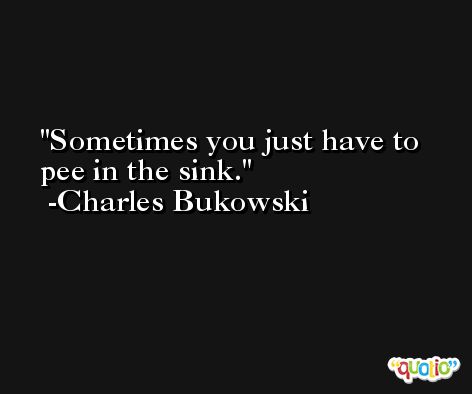 Sometimes you just have to pee in the sink. -Charles Bukowski