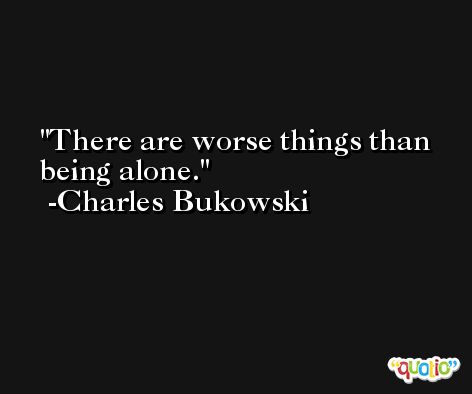 There are worse things than being alone. -Charles Bukowski
