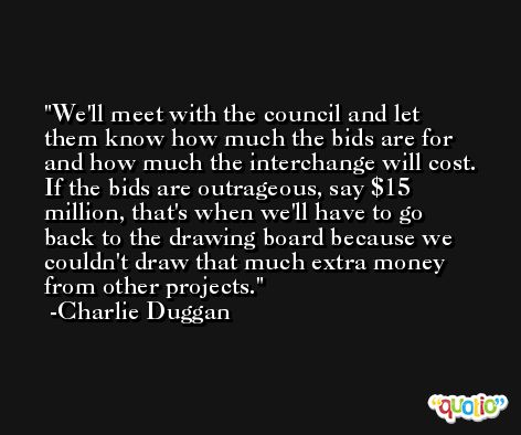 We'll meet with the council and let them know how much the bids are for and how much the interchange will cost. If the bids are outrageous, say $15 million, that's when we'll have to go back to the drawing board because we couldn't draw that much extra money from other projects. -Charlie Duggan