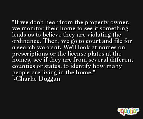 If we don't hear from the property owner, we monitor their home to see if something leads us to believe they are violating the ordinance. Then, we go to court and file for a search warrant. We'll look at names on prescriptions or the license plates at the homes, see if they are from several different counties or states, to identify how many people are living in the home. -Charlie Duggan