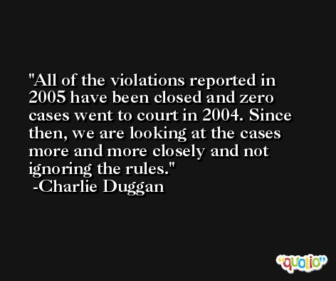 All of the violations reported in 2005 have been closed and zero cases went to court in 2004. Since then, we are looking at the cases more and more closely and not ignoring the rules. -Charlie Duggan