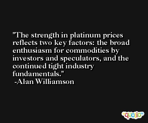 The strength in platinum prices reflects two key factors: the broad enthusiasm for commodities by investors and speculators, and the continued tight industry fundamentals. -Alan Williamson
