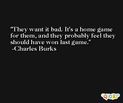 They want it bad. It's a home game for them, and they probably feel they should have won last game. -Charles Burks