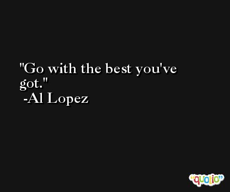 Go with the best you've got. -Al Lopez