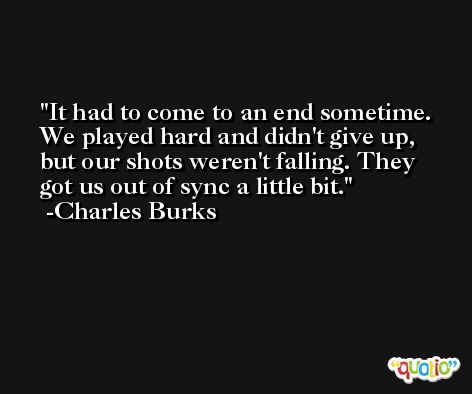 It had to come to an end sometime. We played hard and didn't give up, but our shots weren't falling. They got us out of sync a little bit. -Charles Burks