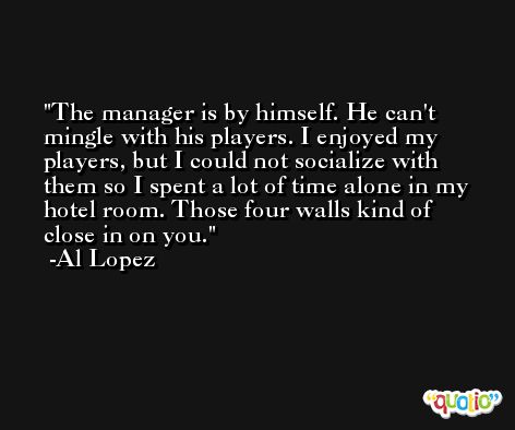 The manager is by himself. He can't mingle with his players. I enjoyed my players, but I could not socialize with them so I spent a lot of time alone in my hotel room. Those four walls kind of close in on you. -Al Lopez