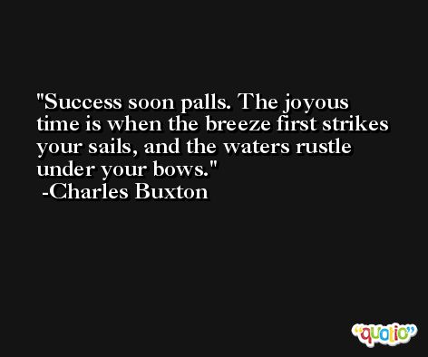 Success soon palls. The joyous time is when the breeze first strikes your sails, and the waters rustle under your bows. -Charles Buxton
