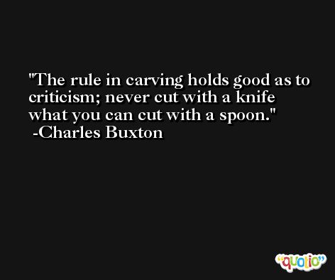 The rule in carving holds good as to criticism; never cut with a knife what you can cut with a spoon. -Charles Buxton