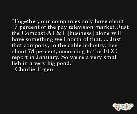 Together, our companies only have about 17 percent of the pay television market. Just the Comcast-AT&T [business] alone will have something well north of that, ... Just that company, in the cable industry, has about 78 percent, according to the FCC report in January. So we're a very small fish in a very big pond. -Charlie Ergen