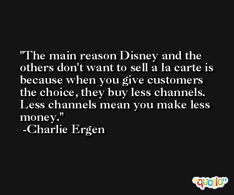 The main reason Disney and the others don't want to sell a la carte is because when you give customers the choice, they buy less channels. Less channels mean you make less money. -Charlie Ergen