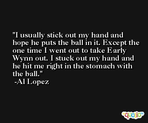 I usually stick out my hand and hope he puts the ball in it. Except the one time I went out to take Early Wynn out. I stuck out my hand and he hit me right in the stomach with the ball. -Al Lopez