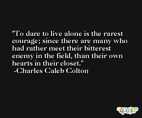 To dare to live alone is the rarest courage; since there are many who had rather meet their bitterest enemy in the field, than their own hearts in their closet. -Charles Caleb Colton