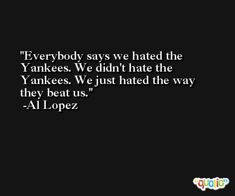 Everybody says we hated the Yankees. We didn't hate the Yankees. We just hated the way they beat us. -Al Lopez