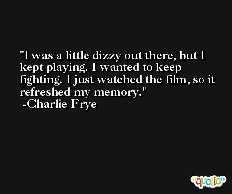 I was a little dizzy out there, but I kept playing. I wanted to keep fighting. I just watched the film, so it refreshed my memory. -Charlie Frye
