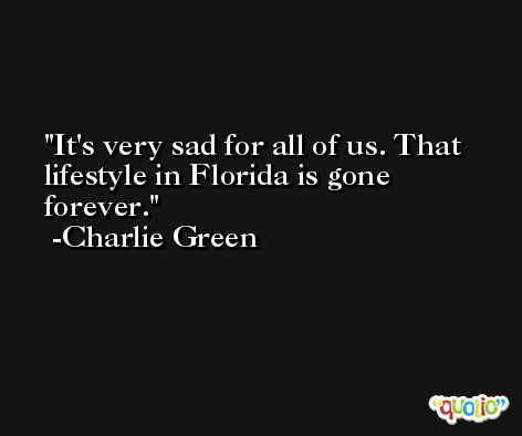 It's very sad for all of us. That lifestyle in Florida is gone forever. -Charlie Green