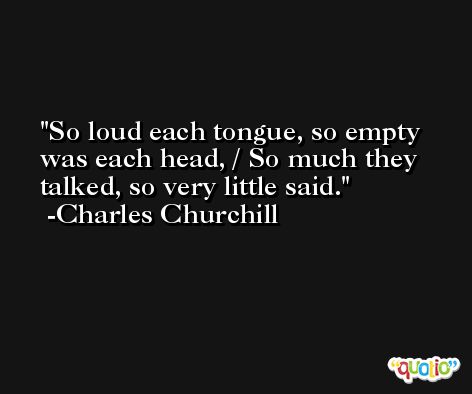 So loud each tongue, so empty was each head, / So much they talked, so very little said. -Charles Churchill