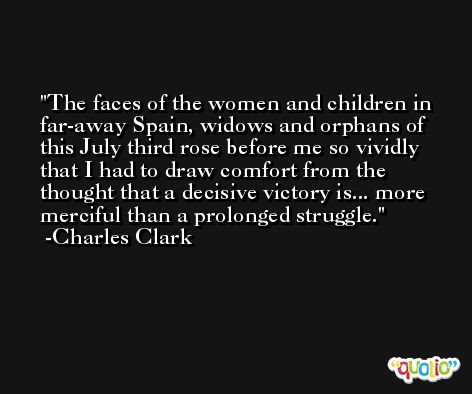 The faces of the women and children in far-away Spain, widows and orphans of this July third rose before me so vividly that I had to draw comfort from the thought that a decisive victory is... more merciful than a prolonged struggle. -Charles Clark
