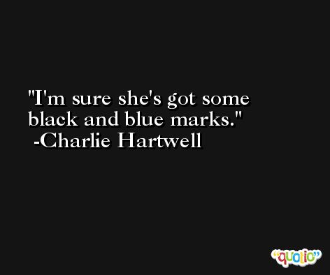 I'm sure she's got some black and blue marks. -Charlie Hartwell