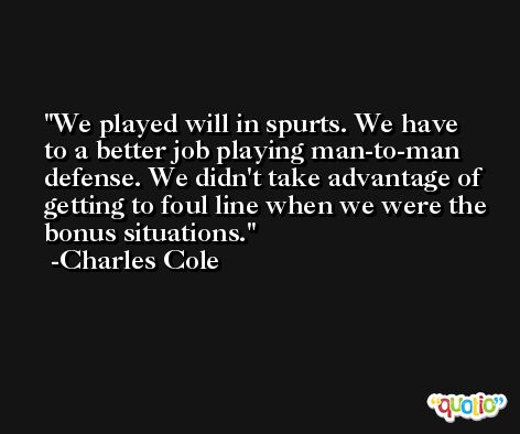 We played will in spurts. We have to a better job playing man-to-man defense. We didn't take advantage of getting to foul line when we were the bonus situations. -Charles Cole