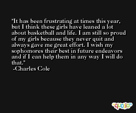 It has been frustrating at times this year, but I think these girls have leaned a lot about basketball and life. I am still so proud of my girls because they never quit and always gave me great effort. I wish my sophomores their best in future endeavors and if I can help them in any way I will do that. -Charles Cole