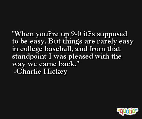 When you?re up 9-0 it?s supposed to be easy. But things are rarely easy in college baseball, and from that standpoint I was pleased with the way we came back. -Charlie Hickey
