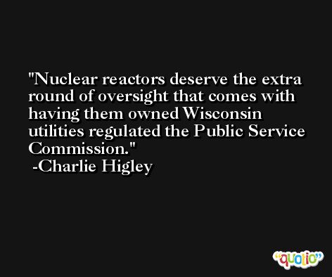 Nuclear reactors deserve the extra round of oversight that comes with having them owned Wisconsin utilities regulated the Public Service Commission. -Charlie Higley