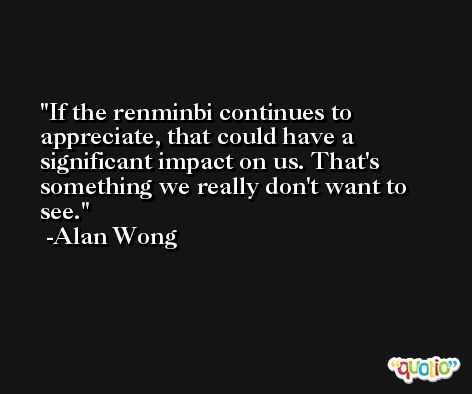 If the renminbi continues to appreciate, that could have a significant impact on us. That's something we really don't want to see. -Alan Wong