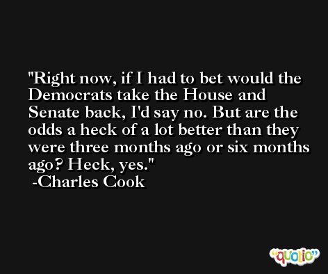 Right now, if I had to bet would the Democrats take the House and Senate back, I'd say no. But are the odds a heck of a lot better than they were three months ago or six months ago? Heck, yes. -Charles Cook