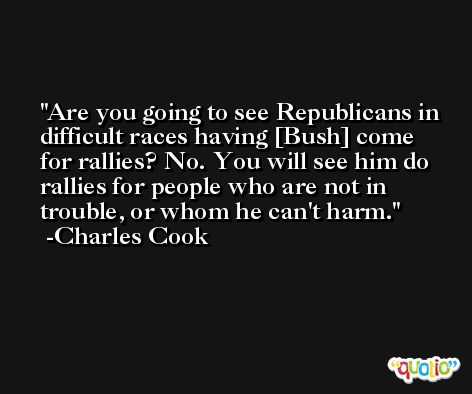 Are you going to see Republicans in difficult races having [Bush] come for rallies? No. You will see him do rallies for people who are not in trouble, or whom he can't harm. -Charles Cook