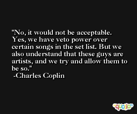 No, it would not be acceptable. Yes, we have veto power over certain songs in the set list. But we also understand that these guys are artists, and we try and allow them to be so. -Charles Coplin