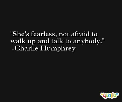 She's fearless, not afraid to walk up and talk to anybody. -Charlie Humphrey
