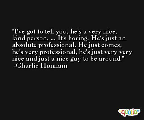 I've got to tell you, he's a very nice, kind person, ... It's boring. He's just an absolute professional. He just comes, he's very professional, he's just very very nice and just a nice guy to be around. -Charlie Hunnam