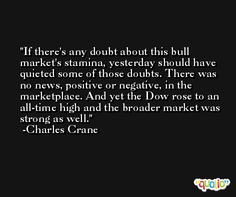 If there's any doubt about this bull market's stamina, yesterday should have quieted some of those doubts. There was no news, positive or negative, in the marketplace. And yet the Dow rose to an all-time high and the broader market was strong as well. -Charles Crane