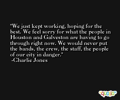We just kept working, hoping for the best. We feel sorry for what the people in Houston and Galveston are having to go through right now. We would never put the bands, the crew, the staff, the people of our city in danger. -Charlie Jones