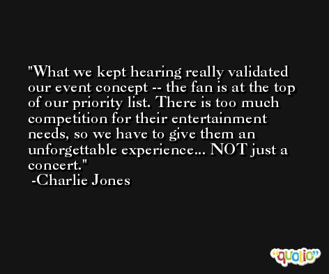 What we kept hearing really validated our event concept -- the fan is at the top of our priority list. There is too much competition for their entertainment needs, so we have to give them an unforgettable experience... NOT just a concert. -Charlie Jones