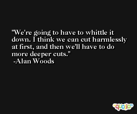 We're going to have to whittle it down. I think we can cut harmlessly at first, and then we'll have to do more deeper cuts. -Alan Woods