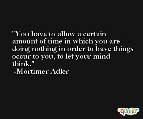 You have to allow a certain amount of time in which you are doing nothing in order to have things occur to you, to let your mind think. -Mortimer Adler