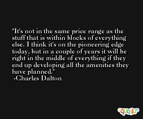 It's not in the same price range as the stuff that is within blocks of everything else. I think it's on the pioneering edge today, but in a couple of years it will be right in the middle of everything if they end up developing all the amenities they have planned. -Charles Dalton
