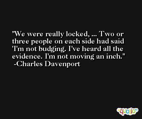 We were really locked, ... Two or three people on each side had said 'I'm not budging. I've heard all the evidence. I'm not moving an inch. -Charles Davenport