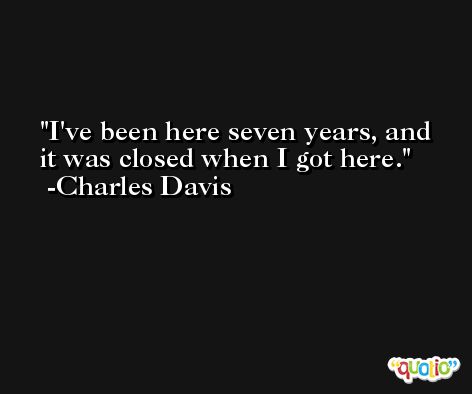 I've been here seven years, and it was closed when I got here. -Charles Davis