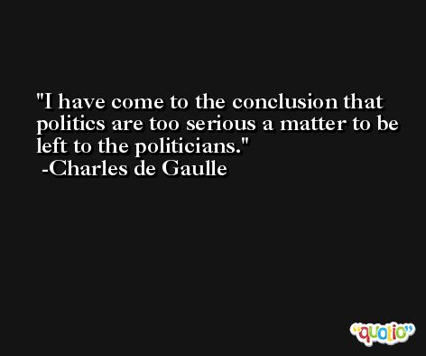 I have come to the conclusion that politics are too serious a matter to be left to the politicians. -Charles de Gaulle