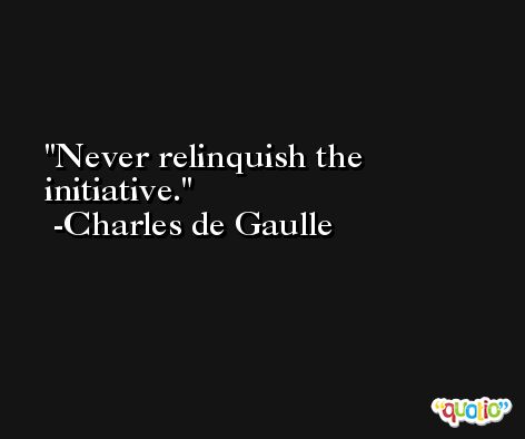 Never relinquish the initiative. -Charles de Gaulle